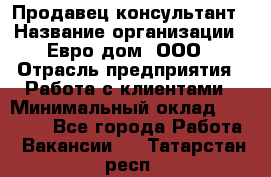 Продавец-консультант › Название организации ­ Евро-дом, ООО › Отрасль предприятия ­ Работа с клиентами › Минимальный оклад ­ 30 000 - Все города Работа » Вакансии   . Татарстан респ.